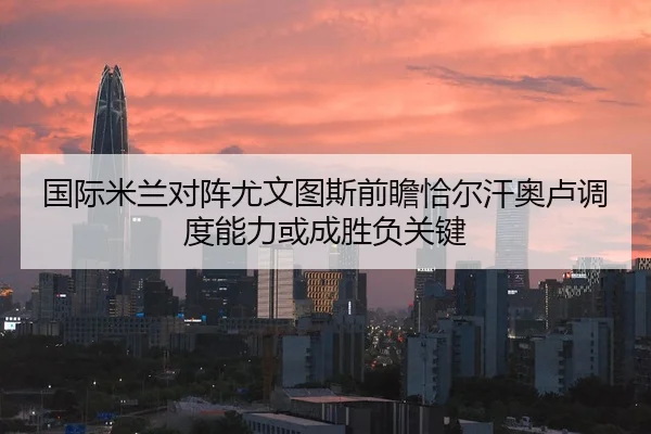 国际米兰对阵尤文图斯前瞻恰尔汗奥卢调度能力或成胜负关键