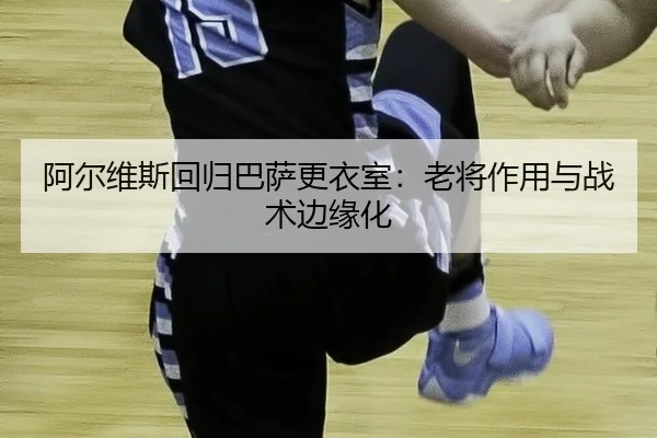 阿尔维斯回归巴萨更衣室：老将作用与战术边缘化