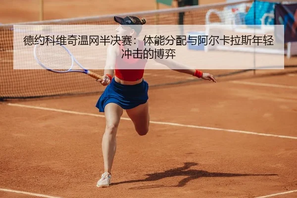 德约科维奇温网半决赛：体能分配与阿尔卡拉斯年轻冲击的博弈