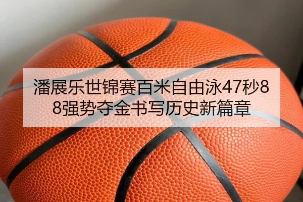 潘展乐世锦赛百米自由泳47秒88强势夺金书写历史新篇章