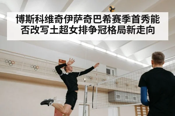 博斯科维奇伊萨奇巴希赛季首秀能否改写土超女排争冠格局新走向