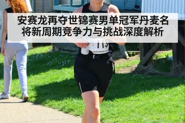 安赛龙再夺世锦赛男单冠军丹麦名将新周期竞争力与挑战深度解析